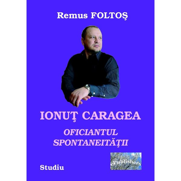 Remus Foltoș - Ionuț Caragea-oficiantul spontaneității - [978-606-716-627-9]
